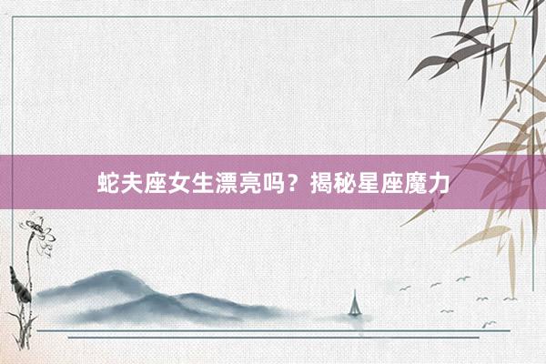 蛇夫座女生漂亮吗？揭秘星座魔力