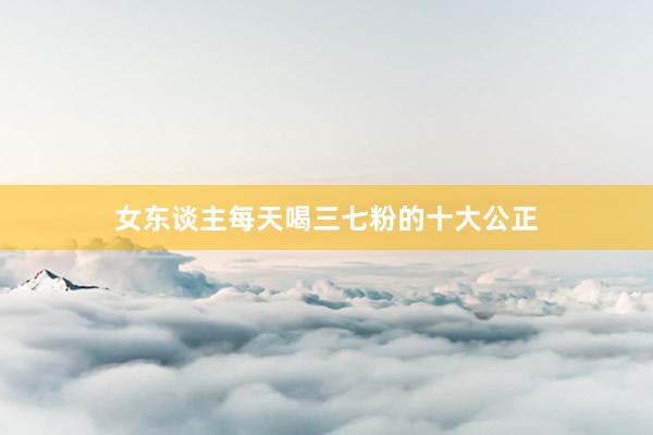 女东谈主每天喝三七粉的十大公正
