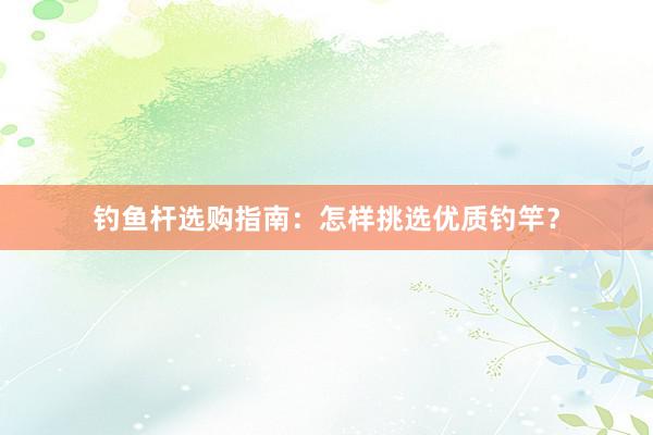 钓鱼杆选购指南：怎样挑选优质钓竿？