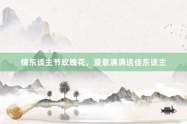 情东谈主节玫瑰花，爱意满满送佳东谈主