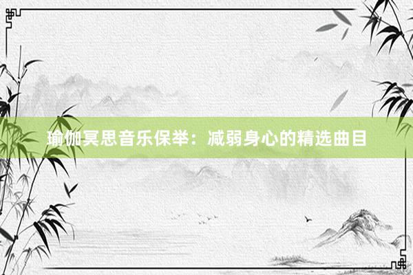 瑜伽冥思音乐保举：减弱身心的精选曲目